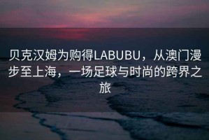 貝克漢姆為購得LABUBU，從澳門漫步至上海，一場足球與時尚的跨界之旅