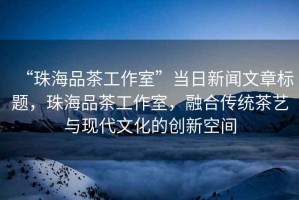 “珠海品茶工作室”當日新聞文章標題，珠海品茶工作室，融合傳統茶藝與現代文化的創新空間
