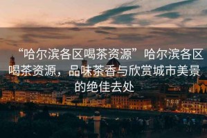 “哈爾濱各區喝茶資源”哈爾濱各區喝茶資源，品味茶香與欣賞城市美景的絕佳去處