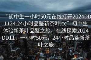 “初中生一小時50元在線打開2024DD1124.24小時品鑒新茶葉.cc”初中生體驗新茶葉品鑒之旅，在線探索2024DD11，一小時50元，24小時品鑒新茶葉之旅
