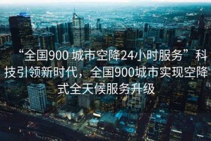 “全國900 城市空降24小時服務”科技引領新時代，全國900城市實現空降式全天候服務升級
