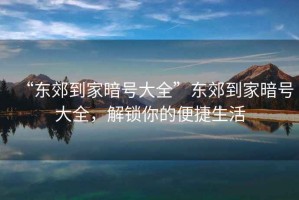“東郊到家暗號大全”東郊到家暗號大全，解鎖你的便捷生活