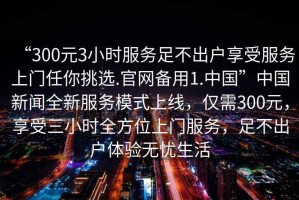 “300元3小時服務足不出戶享受服務上門任你挑選.官網備用1.中國”中國新聞全新服務模式上線，僅需300元，享受三小時全方位上門服務，足不出戶體驗無憂生活