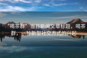 “喝茶群”當日新聞文章標題，喝茶群，一種新型社交方式的興起