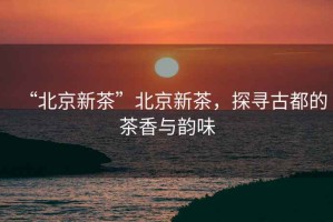 “北京新茶”北京新茶，探尋古都的茶香與韻味