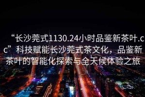 “長沙莞式1130.24小時品鑒新茶葉.cc”科技賦能長沙莞式茶文化，品鑒新茶葉的智能化探索與全天候體驗之旅