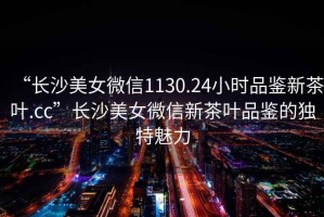 “長沙美女微信1130.24小時品鑒新茶葉.cc”長沙美女微信新茶葉品鑒的獨特魅力