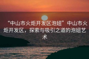 “中山市火炬開(kāi)發(fā)區(qū)泡妞”中山市火炬開(kāi)發(fā)區(qū)，探索與吸引之道的泡妞藝術(shù)