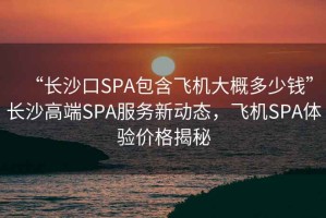 “長沙口SPA包含飛機大概多少錢”長沙高端SPA服務新動態，飛機SPA體驗價格揭秘