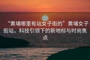 “黃埔哪里有站女子街的”黃埔女子街站，科技引領下的新地標與時尚焦點