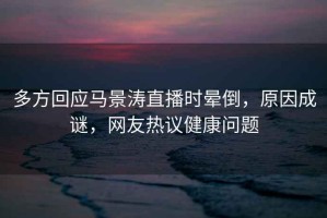 多方回應(yīng)馬景濤直播時(shí)暈倒，原因成謎，網(wǎng)友熱議健康問題