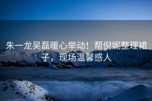 朱一龍吳磊暖心舉動！幫倪妮整理裙子，現場溫馨感人