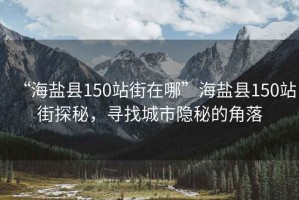 “海鹽縣150站街在哪”海鹽縣150站街探秘，尋找城市隱秘的角落