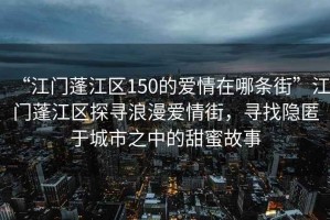“江門蓬江區150的愛情在哪條街”江門蓬江區探尋浪漫愛情街，尋找隱匿于城市之中的甜蜜故事