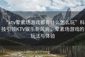 “ktv葷素場游戲都有什么怎么玩”科技引領KTV娛樂新風尚，葷素場游戲的玩法與體驗