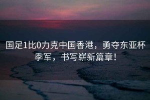 國足1比0力克中國香港，勇奪東亞杯季軍，書寫嶄新篇章！