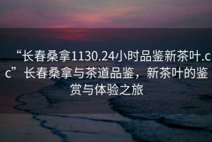 “長春桑拿1130.24小時品鑒新茶葉.cc”長春桑拿與茶道品鑒，新茶葉的鑒賞與體驗之旅
