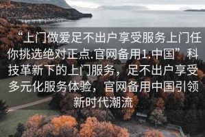 “上門做愛足不出戶享受服務上門任你挑選絕對正點.官網備用1.中國”科技革新下的上門服務，足不出戶享受多元化服務體驗，官網備用中國引領新時代潮流