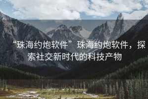 “珠海約炮軟件”珠海約炮軟件，探索社交新時代的科技產(chǎn)物
