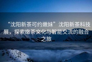 “沈陽新茶可約嫩妹”沈陽新茶科技展，探索嫩茶文化與智能交流的融合之旅