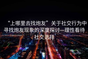 “上哪里去找炮友”關于社交行為中尋找炮友現象的深度探討—理性看待社交選擇