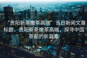 “貴陽新茶嫩茶高端”當日新聞文章標題，貴陽新茶嫩茶高端，探尋中國茶都的新篇章