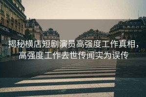 揭秘橫店短劇演員高強度工作真相，高強度工作去世傳聞實為誤傳