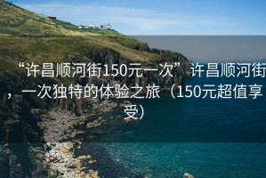 “許昌順河街150元一次”許昌順河街，一次獨特的體驗之旅（150元超值享受）