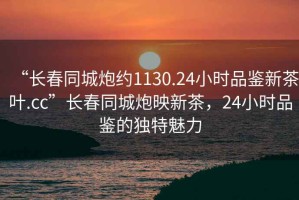 “長(zhǎng)春同城炮約1130.24小時(shí)品鑒新茶葉.cc”長(zhǎng)春同城炮映新茶，24小時(shí)品鑒的獨(dú)特魅力