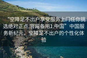 “空降足不出戶享受服務上門任你挑選絕對正點.官網備用1.中國”中國服務新紀元，空降足不出戶的個性化體驗
