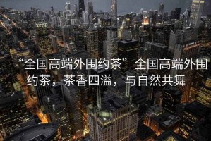 “全國高端外圍約茶”全國高端外圍約茶，茶香四溢，與自然共舞