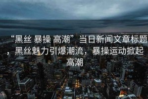 “黑絲 暴操 高潮”當日新聞文章標題，黑絲魅力引爆潮流，暴操運動掀起高潮