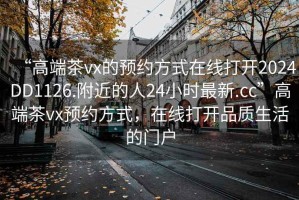 “高端茶vx的預約方式在線打開2024DD1126.附近的人24小時最新.cc”高端茶vx預約方式，在線打開品質生活的門戶