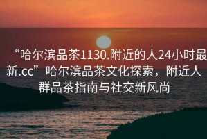 “哈爾濱品茶1130.附近的人24小時最新.cc”哈爾濱品茶文化探索，附近人群品茶指南與社交新風尚
