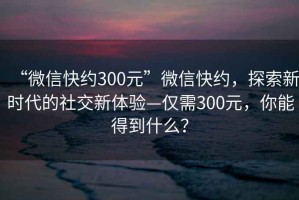 “微信快約300元”微信快約，探索新時代的社交新體驗—僅需300元，你能得到什么？