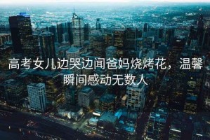 高考女兒邊哭邊聞爸媽燒烤花，溫馨瞬間感動無數人