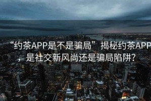 “約茶APP是不是騙局”揭秘約茶APP，是社交新風尚還是騙局陷阱？