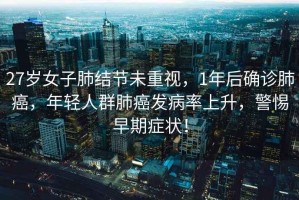 27歲女子肺結節未重視，1年后確診肺癌，年輕人群肺癌發病率上升，警惕早期癥狀！
