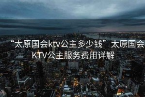“太原國會ktv公主多少錢”太原國會KTV公主服務費用詳解