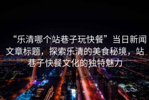 “樂清哪個站巷子玩快餐”當日新聞文章標題，探索樂清的美食秘境，站巷子快餐文化的獨特魅力