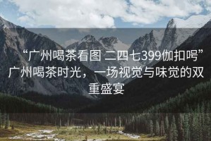 “廣州喝茶看圖 二四七399伽扣呺”廣州喝茶時光，一場視覺與味覺的雙重盛宴