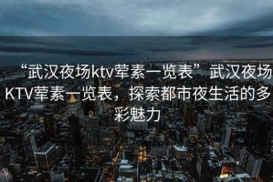 “武漢夜場ktv葷素一覽表”武漢夜場KTV葷素一覽表，探索都市夜生活的多彩魅力