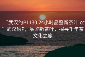 “武漢約P1130.24小時品鑒新茶葉.cc”武漢約P，品鑒新茶葉，探尋千年茶文化之旅