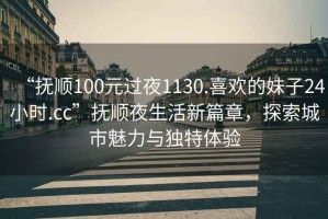 “撫順100元過夜1130.喜歡的妹子24小時.cc”撫順夜生活新篇章，探索城市魅力與獨特體驗