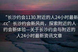 “長沙約會1130.附近的人24小時最新.cc”長沙約會新風尚，探索附近的人約會新體驗—關于長沙約會與附近的人24小時最新資訊文章