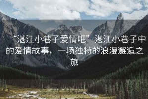 “湛江小巷子愛情吧”湛江小巷子中的愛情故事，一場獨特的浪漫邂逅之旅