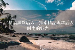 “精品黑絲后入”探索精品黑絲后入時尚的魅力