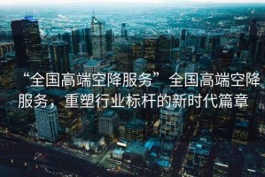 “全國高端空降服務”全國高端空降服務，重塑行業標桿的新時代篇章