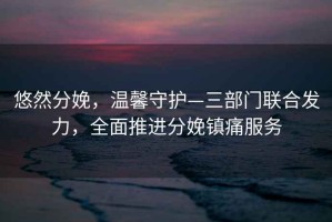 悠然分娩，溫馨守護—三部門聯合發力，全面推進分娩鎮痛服務
