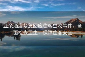 亞朵酒店緊急回應住客蟲咬事件，全面檢查衛生，保障住客安全